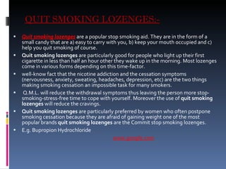 QUIT SMOKING LOZENGES:- Quit smoking lozenges  are a popular stop smoking aid. They are in the form of a small candy that are a) easy to carry with you, b) keep your mouth occupied and c) help you quit smoking of course. Quit smoking lozenges  are particularly good for people who light up their first cigarette in less than half an hour other they wake up in the morning. Most lozenges come in various forms depending on this time-factor. well-know fact that the nicotine addiction and the cessation symptoms (nervousness, anxiety, sweating, headaches, depression, etc) are the two things making smoking cessation an impossible task for many smokers. Q.M.L. will reduce the withdrawal symptoms thus leaving the person more stop-smoking-stress-free time to cope with yourself. Moreover the use of  quit smoking lozenges  will reduce the cravings.   Quit smoking lozenges  are particularly preferred by women who often postpone smoking cessation because they are afraid of gaining weight one of the most popular brands  quit smoking lozenges  are the Commit stop smoking lozenges. E.g. Bupropion Hydrochloride www.google.com 
