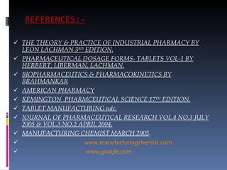 REFERENCES:-   THE THEORY & PRACTICE OF INDUSTRIAL PHARMACY BY LEON LACHMAN 3 RD  EDITION. PHARMACEUTICAL DOSAGE FORMS- TABLETS VOL-1 BY HERBERT, LIBERMAN, LACHMAN. BIOPHARMACEUTICS & PHARMACOKINETICS BY BRAHMANKAR AMERICAN PHARMACY REMINGTON  PHARMCEUTICAL SCIENCE 17 TH  EDITION. TABLET MANUFACTURING ndc. JOURNAL OF PHARMACEUTICAL RESEARCH VOL.4 NO.3 JULY 2005 & VOL.3 NO.2 APRIL 2004. MANUFACTURING CHEMIST MARCH 2005 . www.manufacturingchemist.com www.google.com 