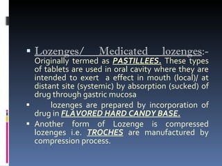 Lozenges/ Medicated lozenges :-   Originally termed as  PASTILLEES.  These types of tablets are used in oral cavity where they are intended to exert  a effect in mouth (local)/ at distant site (systemic) by absorption (sucked) of drug through gastric mucosa lozenges are prepared by incorporation of drug in  FLAVORED HARD CANDY BASE. Another form of Lozenge is compressed lozenges i.e.  TROCHES  are manufactured by compression process. 