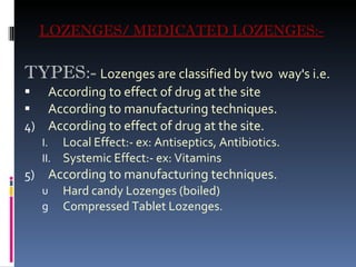 LOZENGES/ MEDICATED LOZENGES:- TYPES:-   Lozenges are classified by two  way's i.e. According to effect of drug at the site  According to manufacturing techniques. According to effect of drug at the site. Local Effect:- ex: Antiseptics, Antibiotics. Systemic Effect:- ex: Vitamins According to manufacturing techniques. Hard candy Lozenges (boiled)  Compressed Tablet Lozenges .  