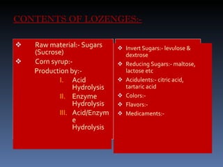 CONTENTS OF LOZENGES:- Raw material:- Sugars (Sucrose) Corn syrup:- Production by:- Acid Hydrolysis Enzyme Hydrolysis Acid/Enzyme Hydrolysis Invert Sugars:- levulose & dextrose Reducing Sugars:- maltose, lactose etc Acidulents:- citric acid,  tartaric acid Colors:- Flavors:- Medicaments:- 