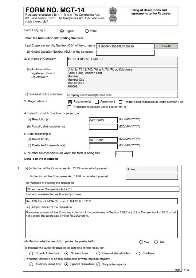 Page 1 of 3
FORM NO. MGT-14 Filing of Resolutions and
agreements to the Registrar
[Pursuant to section 94(1), 117(1) of The Companies Act,
2013 and section 192 of The Companies Act, 1956 and rules
made thereunder]
Refer the instruction kit for filing the form.
(b) Address of the
2.(a) Name of Company
3. Registration of
4. Date of dispatch of notice for passing of
(DD/MM/YYYY)
(DD/MM/YYYY)
5. Date of passing of
(DD/MM/YYYY)
(DD/MM/YYYY)
Details of the resolution
1.(a) Corporate Identity Number (CIN) of the company
(b) Global Location Number (GLN) of the company
registered office of
the company
(c) e-mail id of the company
Resolution(s) Agreement Postal ballot resolution(s) under Section 110
(a) Resolution(s)
(b) Postal ballot resolution(s)
(a) Resolution(s)
(b) Postal ballot resolution(s)
6. Number of resolution(s) for which the form is being filed
English Hindi
Form Language
*
*
*
Proposed resolution under section 94(1)
(a) (i) Section of the Companies Act, 2013 under which passed
(d) Mention whether resolution passed by postal ballot
(e) Indicate the authority passing or agreeing to the resolution
(f) Whether ordinary or special resolution or with requisite majority
(b) Purpose of passing the resolution
(c) Subject matter of the resolution
If others, mention the section and purpose
Yes No
Board of directors Shareholders Class of shareholders Creditors
Ordinary resolution Special resolution Requisite majority
(ii) Section of the Companies Act, 1956 under which passed
U31900MH2005PLC158120
Unit No. 701 & 702, Wing A, 7th Floor, Kaledonia,
Sahar Road, Andheri East
Mumbai
Mumbai City
Maharashtra
400069
INFINITI RETAIL LIMITED
04/01/2022
06/01/2022
1
Pre-fill
company.secretarial@croma.com
Others under Companies Act,2013
Sec 180(1)(c) & MCA Circular dt. 8.4.20 & 8.12.21
Borrowing powers of the Company in terms of the provisions of Section 180(1)(c) of the Companies Act 2013 shall
not exceed the aggregate limit of Rs.3000 crore.
I Others
 