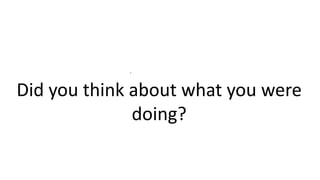 .
Did you think about what you were
doing?
 