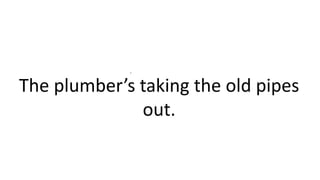 .
The plumber’s taking the old pipes
out.
 