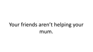 .
Your friends aren’t helping your
mum.
 