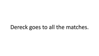 Dereck goes to all the matches.
 