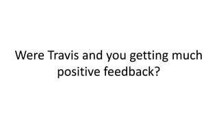 .
Were Travis and you getting much
positive feedback?
 