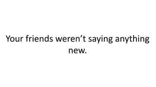 .
Your friends weren’t saying anything
new.
 