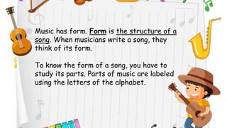 Music has form. Form is the structure of a
song. When musicians write a song, they
think of its form.
To know the form of a song, you have to
study its parts. Parts of music are labeled
using the letters of the alphabet.