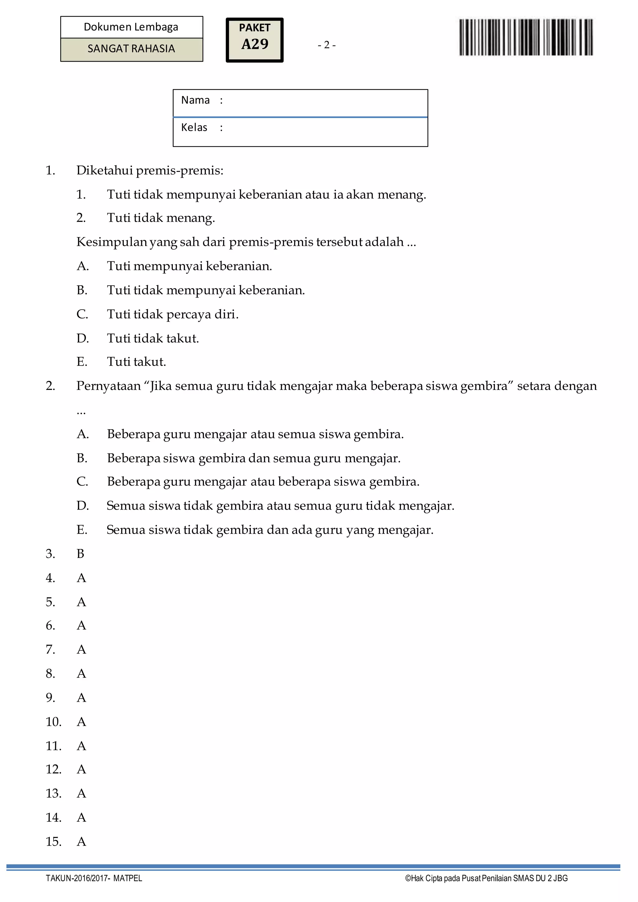 - 2 -
TAKUN-2016/2017- MATPEL ©Hak Cipta pada PusatPenilaian SMAS DU 2 JBG
Dokumen Lembaga
SANGAT RAHASIA
PAKET
A29
1. Diketahui premis-premis:
1. Tuti tidak mempunyai keberanian atau ia akan menang.
2. Tuti tidak menang.
Kesimpulan yang sah dari premis-premis tersebut adalah ...
A. Tuti mempunyai keberanian.
B. Tuti tidak mempunyai keberanian.
C. Tuti tidak percaya diri.
D. Tuti tidak takut.
E. Tuti takut.
2. Pernyataan “Jika semua guru tidak mengajar maka beberapa siswa gembira” setara dengan
...
A. Beberapa guru mengajar atau semua siswa gembira.
B. Beberapa siswa gembira dan semua guru mengajar.
C. Beberapa guru mengajar atau beberapa siswa gembira.
D. Semua siswa tidak gembira atau semua guru tidak mengajar.
E. Semua siswa tidak gembira dan ada guru yang mengajar.
3. B
4. A
5. A
6. A
7. A
8. A
9. A
10. A
11. A
12. A
13. A
14. A
15. A
Nama :
Kelas :
 