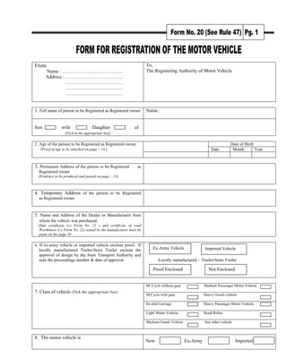 From
Name : ………………………………..
Address : ………………………………
………………………………
………………………………
………………………………
To,
The Registering Authority of Motor Vehicle
1. Full name of person to be Registered as Registered owner Name :
Son wife Daughter of
(Tick in the appropriate box)
Date of Birth
Date Month Year
2. Age of the person to be Registered as Registered owner
(Proof of age to be attached on page – 14 )
3. Permanent Address of the person to be Registered as
Registered owner
(Evidence to be produced and pasted on page – 13)
4. Temporary Address of the person to be Registered
as Registered owner
5. Name and Address of the Dealer or Manufacturer from
whom the vehicle was purchased.
(Sale certificate (i.e Form No. 21 ) and certificate of road
Worthiness (i.e Form No. 22) issued by the manufacturer must be
paste on the page 10
6. If ex-army vehicle or imported vehicle enclose proof. If
locally manufactured Trailer/Semi Trailer enclose the
approval of design by the State Transport Authority and
note the proceedings number & date of approval. Locally manufactured - Trailer/Semi Trailer
M/ Cycle without gear Medium Passenger Motor Vehicle
M/Cycle with gear Heavy Goods vehicle
Invalid Carriage Heavy Passenger Motor Vehicle
Light Motor Vehicle Road Roller
7. Class of vehicle (Tick the appropriate box)
Medium Goods Vehicle Any other vehicle
8. The motor vehicle is
New Ex-Army Imported
Proof Enclosed
Imported Vehicle
Ex-Army Vehicle
Not Enclosed
 