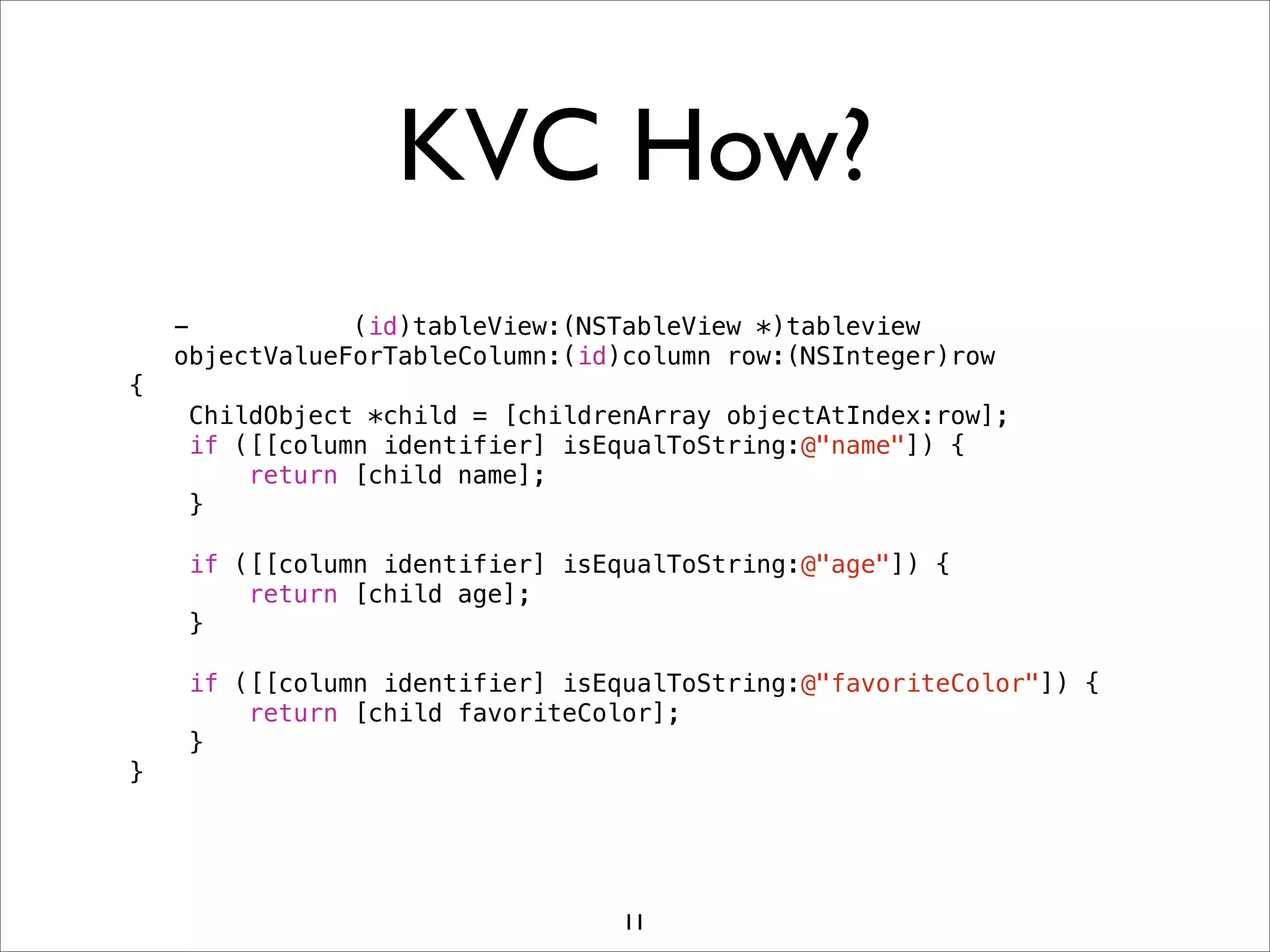 KVC How?
- (id)tableView:(NSTableView *)tableview
objectValueForTableColumn:(id)column row:(NSInteger)row
{
ChildObject *child = [childrenArray objectAtIndex:row];
if ([[column identifier] isEqualToString:@"name"]) {
return [child name];
}
if ([[column identifier] isEqualToString:@"age"]) {
return [child age];
}
if ([[column identifier] isEqualToString:@"favoriteColor"]) {
return [child favoriteColor];
}
}
11
 