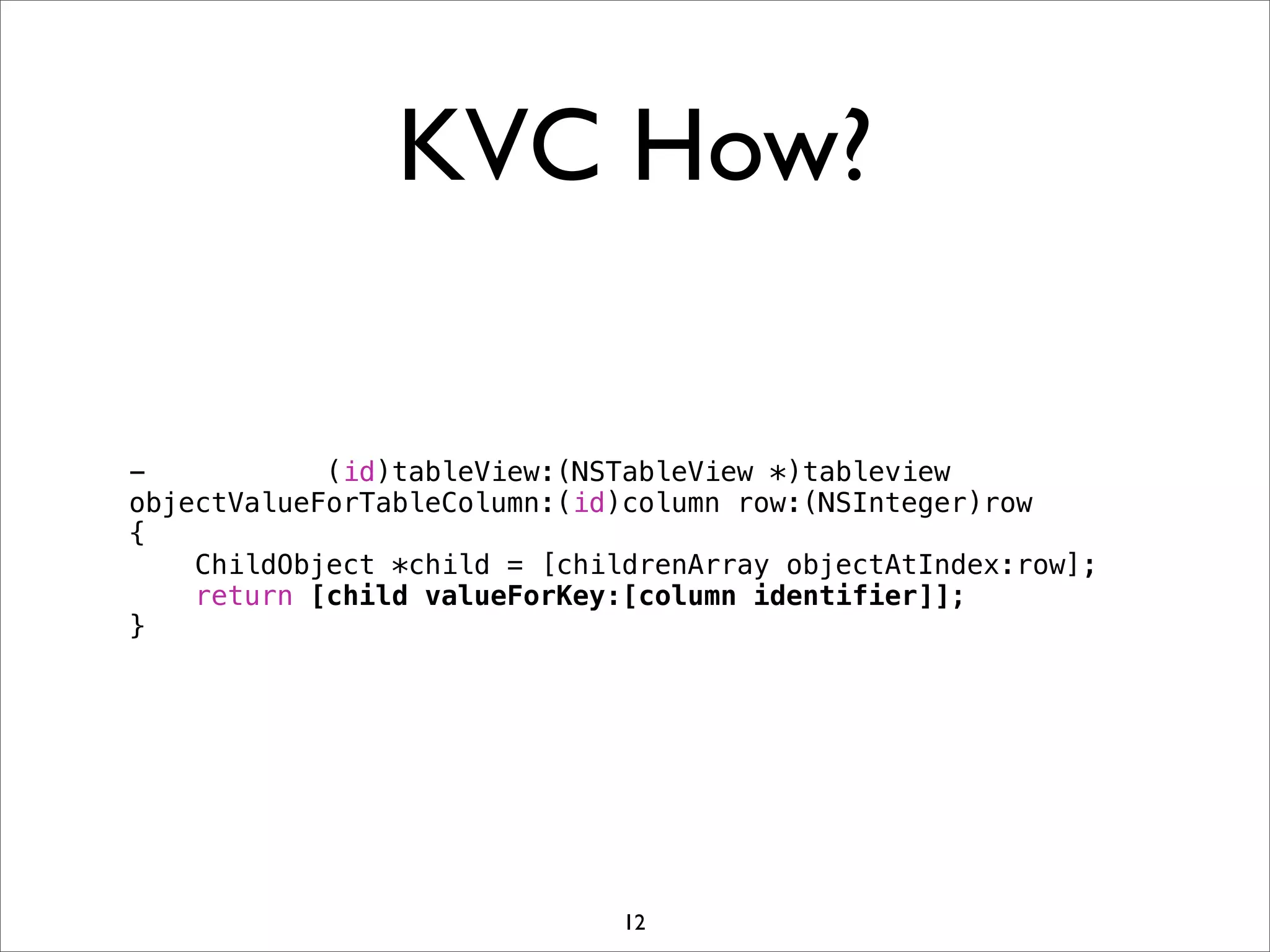 KVC How?
- (id)tableView:(NSTableView *)tableview
objectValueForTableColumn:(id)column row:(NSInteger)row
{
ChildObject *child = [childrenArray objectAtIndex:row];
return [child valueForKey:[column identifier]];
}
12
 