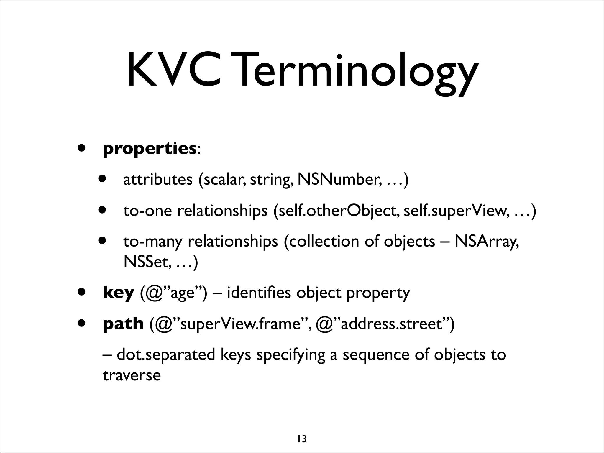 KVC Terminology
• properties:
• attributes (scalar, string, NSNumber, …)
• to-one relationships (self.otherObject, self.superView, …)
• to-many relationships (collection of objects – NSArray,
NSSet, …)
• key (@”age”) – identiﬁes object property
• path (@”superView.frame”, @”address.street”)
– dot.separated keys specifying a sequence of objects to
traverse
13
 