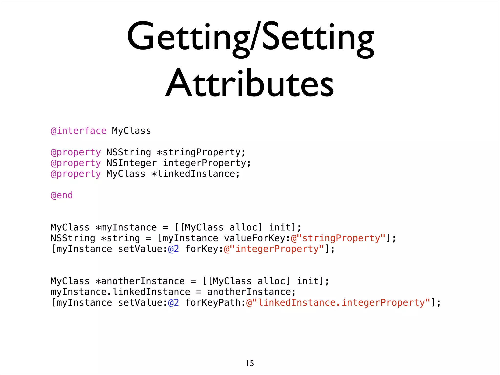 Getting/Setting
Attributes
@interface MyClass
@property NSString *stringProperty;
@property NSInteger integerProperty;
@property MyClass *linkedInstance;
@end
MyClass *myInstance = [[MyClass alloc] init];
NSString *string = [myInstance valueForKey:@"stringProperty"];
[myInstance setValue:@2 forKey:@"integerProperty"];
MyClass *anotherInstance = [[MyClass alloc] init];
myInstance.linkedInstance = anotherInstance;
[myInstance setValue:@2 forKeyPath:@"linkedInstance.integerProperty"];
15
 