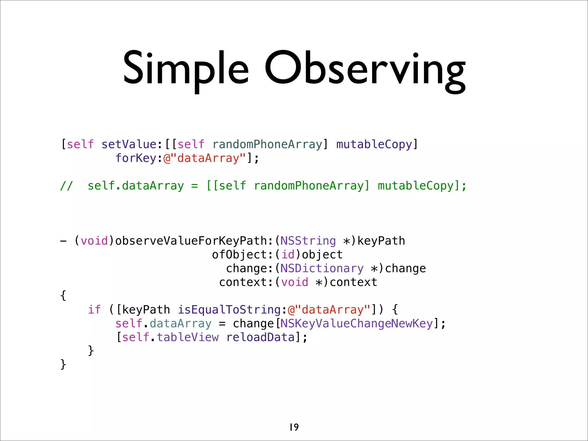 Simple Observing
[self setValue:[[self randomPhoneArray] mutableCopy]
forKey:@"dataArray"];
// self.dataArray = [[self randomPhoneArray] mutableCopy];
- (void)observeValueForKeyPath:(NSString *)keyPath
ofObject:(id)object
change:(NSDictionary *)change
context:(void *)context
{
if ([keyPath isEqualToString:@"dataArray"]) {
self.dataArray = change[NSKeyValueChangeNewKey];
[self.tableView reloadData];
}
}
19
 