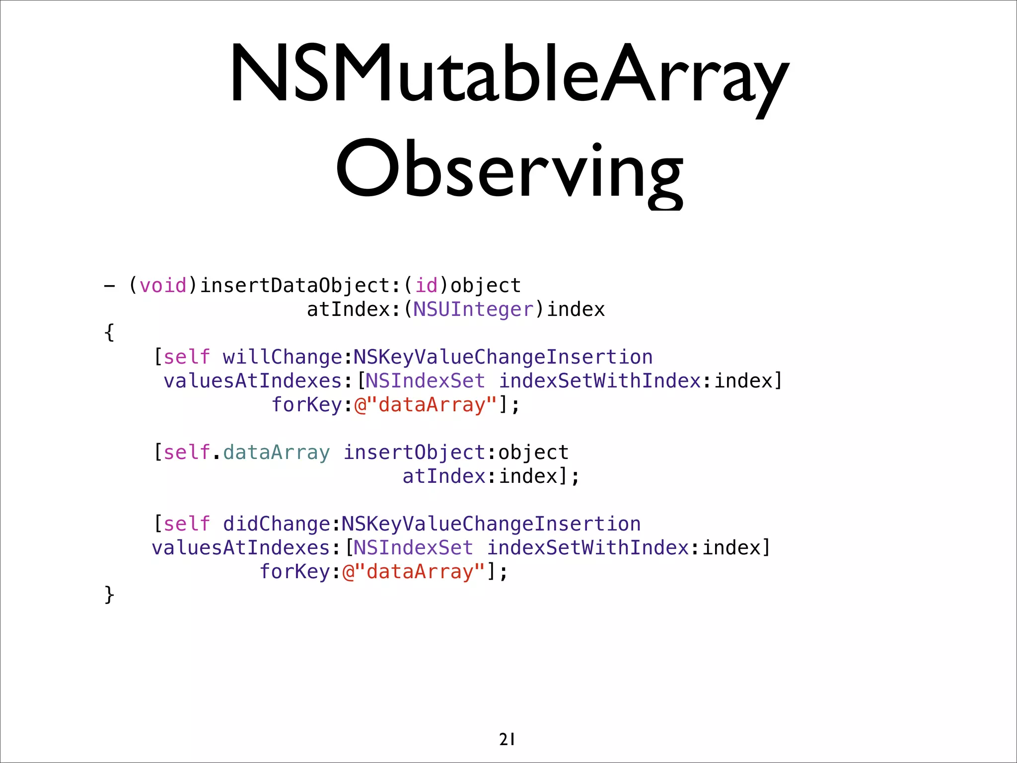 NSMutableArray
Observing
- (void)insertDataObject:(id)object
atIndex:(NSUInteger)index
{
[self willChange:NSKeyValueChangeInsertion
valuesAtIndexes:[NSIndexSet indexSetWithIndex:index]
forKey:@"dataArray"];
[self.dataArray insertObject:object
atIndex:index];
[self didChange:NSKeyValueChangeInsertion
valuesAtIndexes:[NSIndexSet indexSetWithIndex:index]
forKey:@"dataArray"];
}
21
 