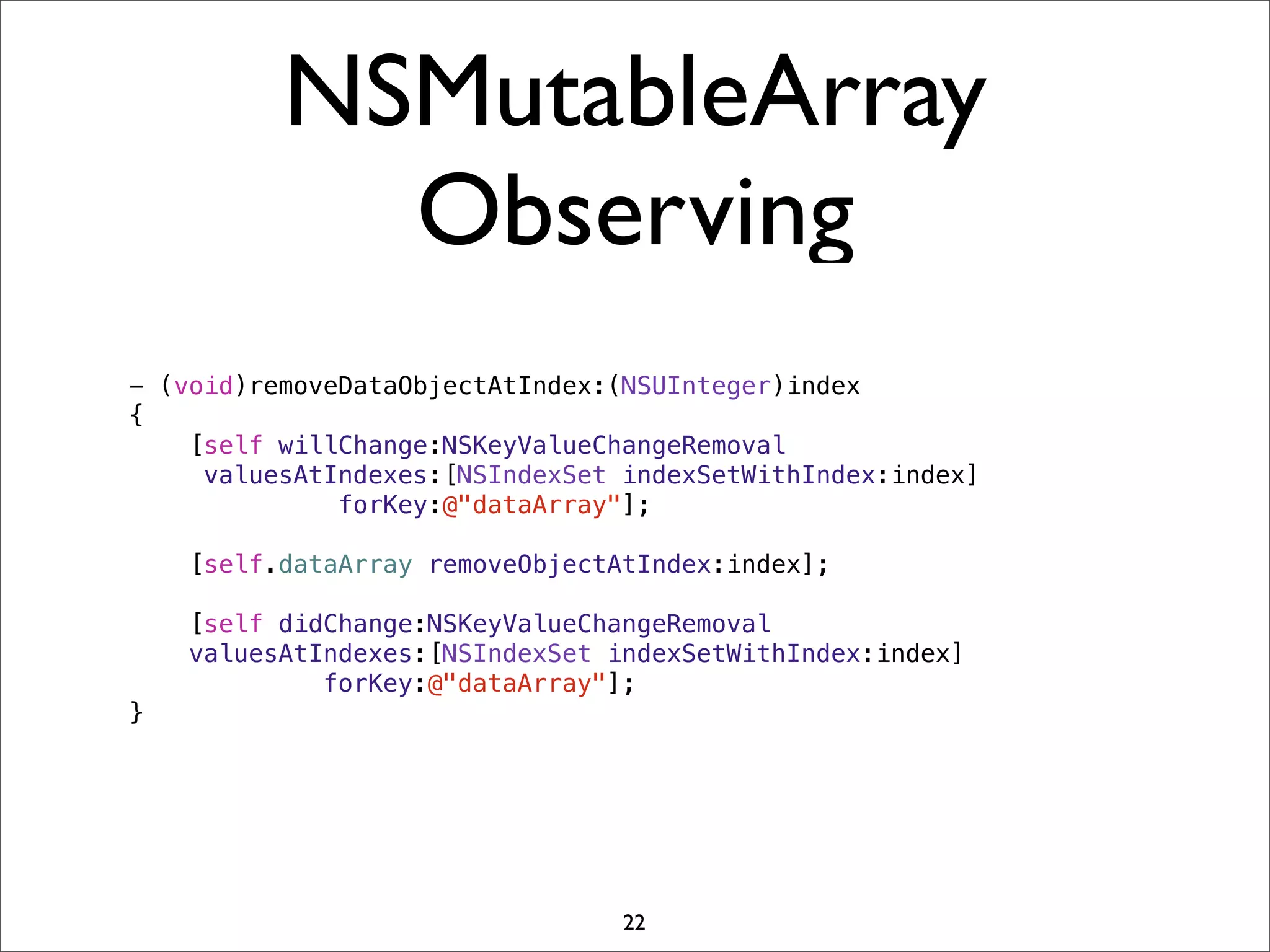 NSMutableArray
Observing
- (void)removeDataObjectAtIndex:(NSUInteger)index
{
[self willChange:NSKeyValueChangeRemoval
valuesAtIndexes:[NSIndexSet indexSetWithIndex:index]
forKey:@"dataArray"];
[self.dataArray removeObjectAtIndex:index];
[self didChange:NSKeyValueChangeRemoval
valuesAtIndexes:[NSIndexSet indexSetWithIndex:index]
forKey:@"dataArray"];
}
22
 