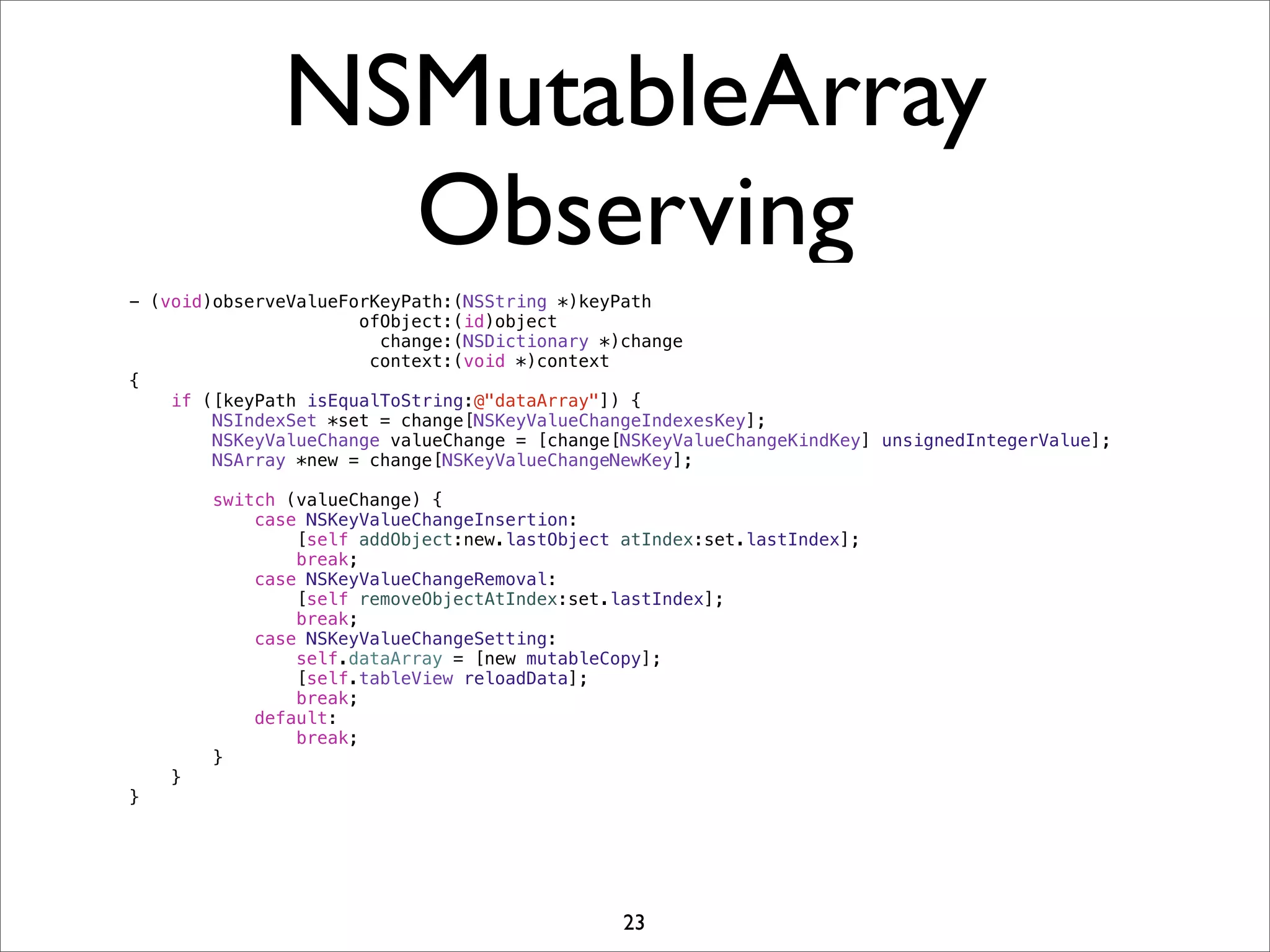 NSMutableArray
Observing
- (void)observeValueForKeyPath:(NSString *)keyPath
ofObject:(id)object
change:(NSDictionary *)change
context:(void *)context
{
if ([keyPath isEqualToString:@"dataArray"]) {
NSIndexSet *set = change[NSKeyValueChangeIndexesKey];
NSKeyValueChange valueChange = [change[NSKeyValueChangeKindKey] unsignedIntegerValue];
NSArray *new = change[NSKeyValueChangeNewKey];
switch (valueChange) {
case NSKeyValueChangeInsertion:
[self addObject:new.lastObject atIndex:set.lastIndex];
break;
case NSKeyValueChangeRemoval:
[self removeObjectAtIndex:set.lastIndex];
break;
case NSKeyValueChangeSetting:
self.dataArray = [new mutableCopy];
[self.tableView reloadData];
break;
default:
break;
}
}
}
23
 