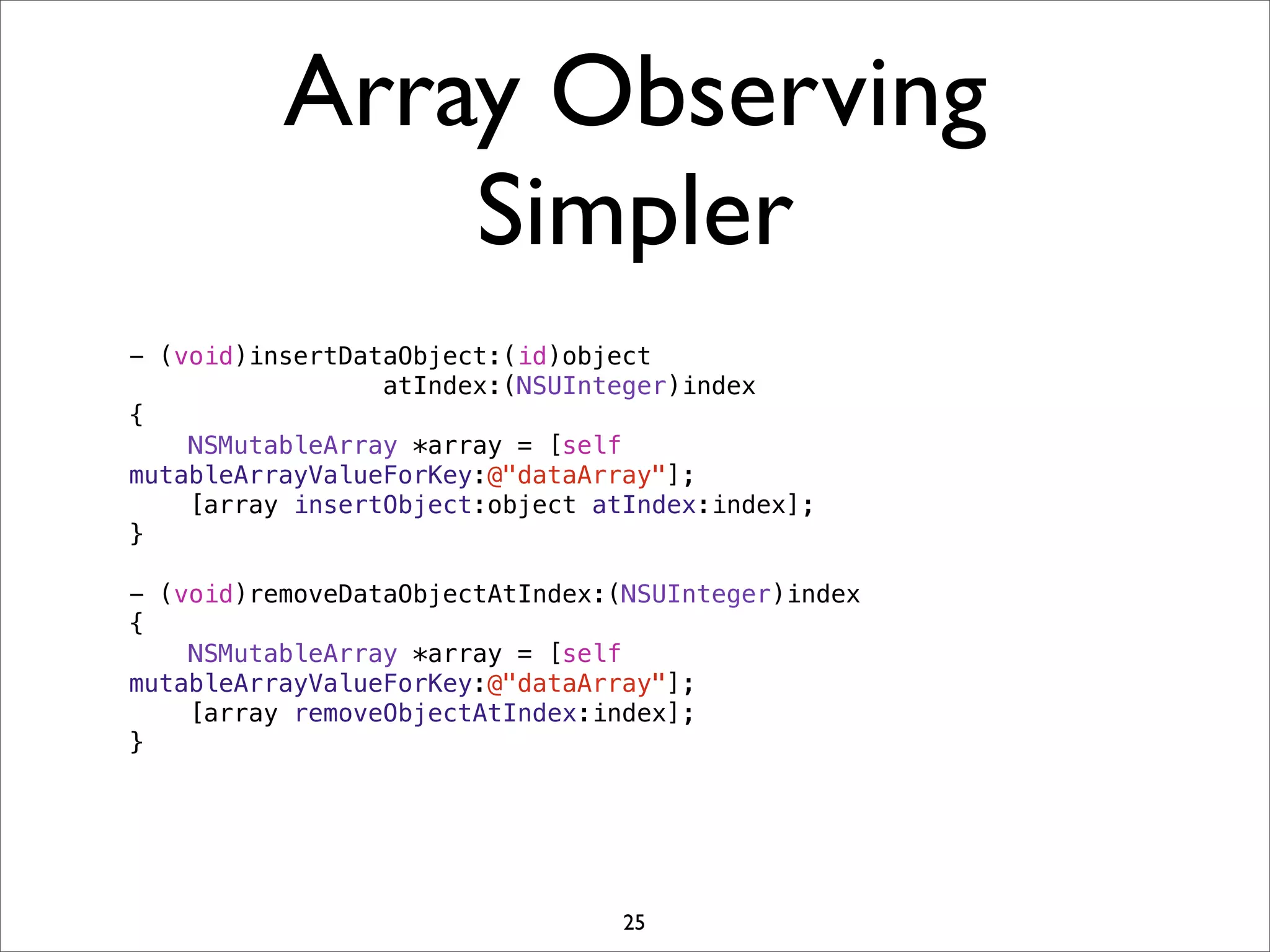 Array Observing
Simpler
- (void)insertDataObject:(id)object
atIndex:(NSUInteger)index
{
NSMutableArray *array = [self
mutableArrayValueForKey:@"dataArray"];
[array insertObject:object atIndex:index];
}
- (void)removeDataObjectAtIndex:(NSUInteger)index
{
NSMutableArray *array = [self
mutableArrayValueForKey:@"dataArray"];
[array removeObjectAtIndex:index];
}
25
 