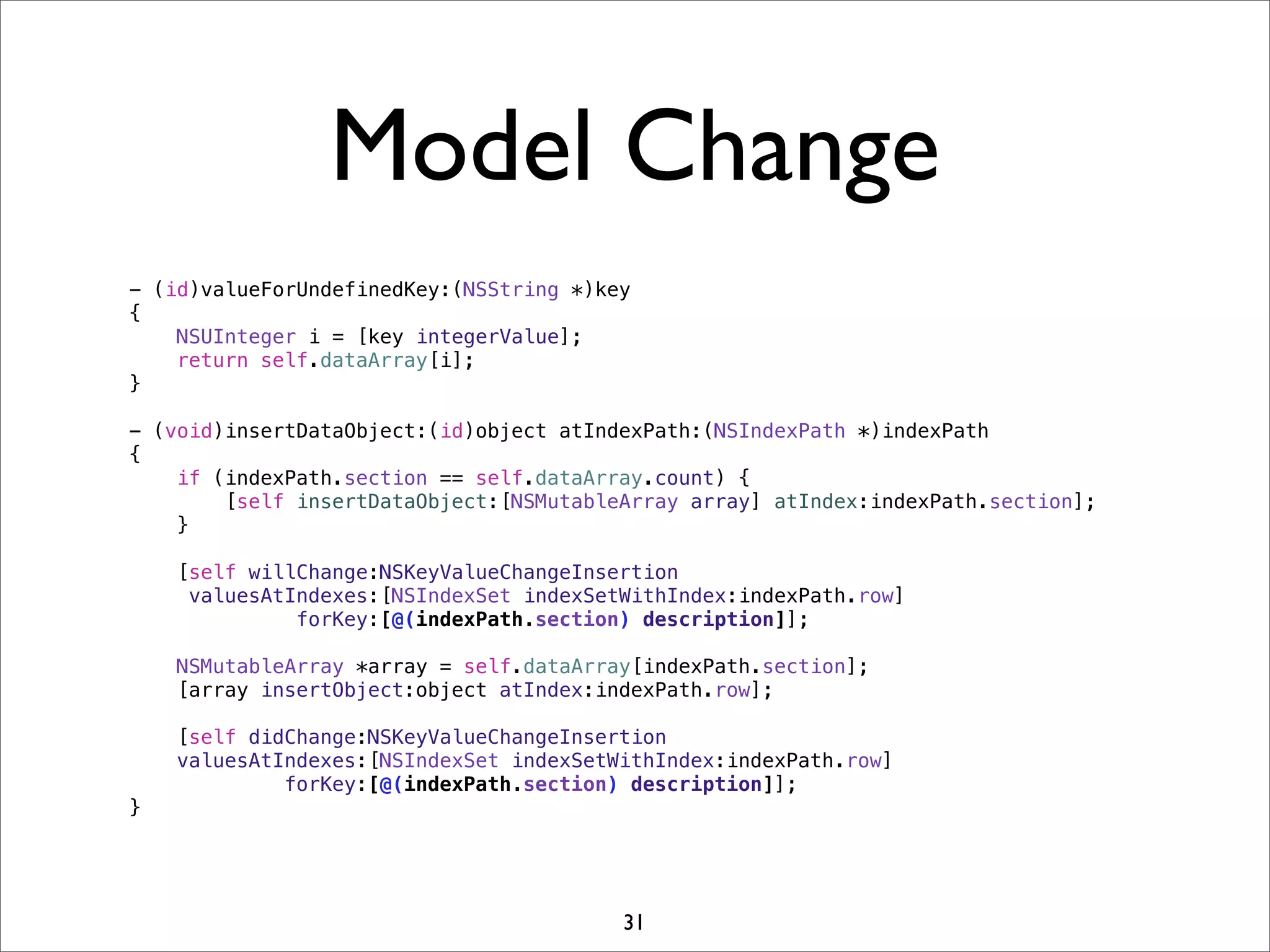 Model Change
- (id)valueForUndefinedKey:(NSString *)key
{
NSUInteger i = [key integerValue];
return self.dataArray[i];
}
- (void)insertDataObject:(id)object atIndexPath:(NSIndexPath *)indexPath
{
if (indexPath.section == self.dataArray.count) {
[self insertDataObject:[NSMutableArray array] atIndex:indexPath.section];
}
[self willChange:NSKeyValueChangeInsertion
valuesAtIndexes:[NSIndexSet indexSetWithIndex:indexPath.row]
forKey:[@(indexPath.section) description]];
NSMutableArray *array = self.dataArray[indexPath.section];
[array insertObject:object atIndex:indexPath.row];
[self didChange:NSKeyValueChangeInsertion
valuesAtIndexes:[NSIndexSet indexSetWithIndex:indexPath.row]
forKey:[@(indexPath.section) description]];
}
31
 