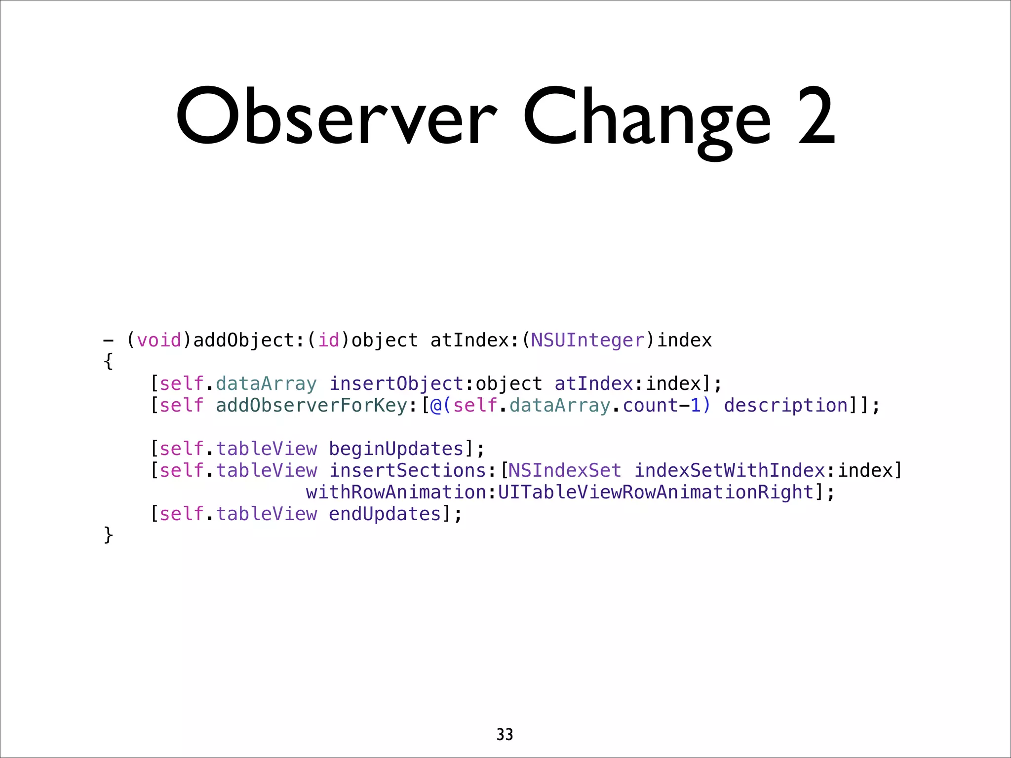 Observer Change 2
- (void)addObject:(id)object atIndex:(NSUInteger)index
{
[self.dataArray insertObject:object atIndex:index];
[self addObserverForKey:[@(self.dataArray.count-1) description]];
[self.tableView beginUpdates];
[self.tableView insertSections:[NSIndexSet indexSetWithIndex:index]
withRowAnimation:UITableViewRowAnimationRight];
[self.tableView endUpdates];
}
33
 