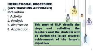 10
INSTRUCTIONAL PROCEDURE
(4A’S TEACHING APPROACH)
Motivation
1. Activity
2. Analysis
3. Abstraction
4. Application
This part of DLP details the
steps and activities the
teachers and the students will
do during the lesson towards
achievement of the lesson’s
objective.
 