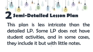 18
Semi-Detailed Lesson Plan
2
This plan is less intricate than the
detailed LP. Some LP does not have
student activities, and in some cases,
they include it but with little notes.
 
