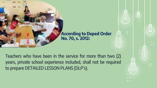 According to Deped Order
No. 70, s. 2012:
Teachers who have been in the service for more than two (2)
years, private school experience included, shall not be required
to prepare DETAILED LESSON PLANS (DLP’s).
2
 