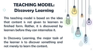 23
TEACHING MODEL:
Discovery Learning
This teaching model is based on the idea
that content is not given to learners in
finished form. Rather, it is discovered by
learners before they can internalize it.
In Discovery Learning, the major task of
the learner is to discover something and
not merely to learn the content.
 