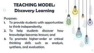 24
TEACHING MODEL:
Discovery Learning
Purposes:
1. To provide students with opportunities
to think independently;
2. To help students discover how
knowledge becomes known; and
3. To promote higher-order or critical
thinking skills such as analysis,
synthesis, and evaluation.
 