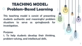 28
TEACHING MODEL:
Problem-Based Learning
This teaching model is consist of presenting
students authentic and meaningful problem
situations to serve as springboards for
investigation.
Purpose:
1. To help students develop their thinking,
problem-solving, and intellectual skills.
 