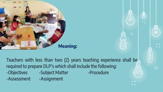 Meaning:
Teachers with less than two (2) years teaching experience shall be
required to prepare DLP’s which shall include the following:
-Objectives -Subject Matter -Procedure
-Assessment -Assignment
3
 