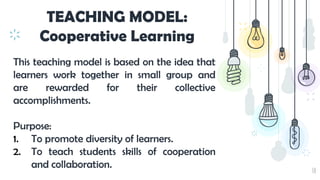 30
TEACHING MODEL:
Cooperative Learning
This teaching model is based on the idea that
learners work together in small group and
are rewarded for their collective
accomplishments.
Purpose:
1. To promote diversity of learners.
2. To teach students skills of cooperation
and collaboration.
 