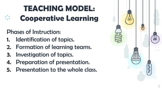 31
TEACHING MODEL:
Cooperative Learning
Phases of Instruction:
1. Identification of topics.
2. Formation of learning teams.
3. Investigation of topics.
4. Preparation of presentation.
5. Presentation to the whole class.
 