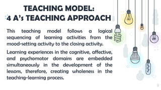 32
TEACHING MODEL:
4 A’s TEACHING APPROACH
This teaching model follows a logical
sequencing of learning activities from the
mood-setting activity to the closing activity.
Learning experiences in the cognitive, affective,
and psychomotor domains are embedded
simultaneously in the development of the
lessons, therefore, creating wholeness in the
teaching-learning process.
 