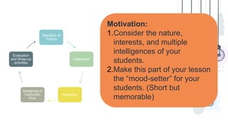 Motivation:
1.Consider the nature,
interests, and multiple
intelligences of your
students.
2.Make this part of your lesson
the “mood-setter” for your
students. (Short but
memorable)
Selection of
Topic/s
Objectives
Motivation
Designing of
Instruction
Flow
Evaluation
and Wrap-up
activities
 