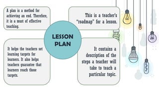 This is a teacher’s
“roadmap” for a lesson.
It contains a
description of the
steps a teacher will
take to teach a
particular topic.
A plan is a method for
achieving an end. Therefore,
it is a must of effective
teaching.
It helps the teachers set
learning targets for
learners. It also helps
teachers guarantee that
learners reach those
targets.
LESSON
PLAN
 