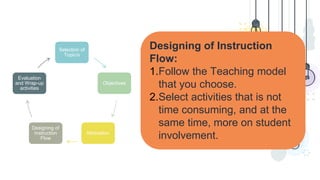 Designing of Instruction
Flow:
1.Follow the Teaching model
that you choose.
2.Select activities that is not
time consuming, and at the
same time, more on student
involvement.
Selection of
Topic/s
Objectives
Motivation
Designing of
Instruction
Flow
Evaluation
and Wrap-up
activities
 