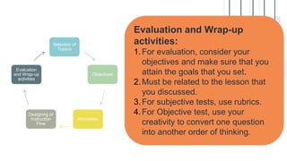 Evaluation and Wrap-up
activities:
1.For evaluation, consider your
objectives and make sure that you
attain the goals that you set.
2.Must be related to the lesson that
you discussed.
3.For subjective tests, use rubrics.
4.For Objective test, use your
creativity to convert one question
into another order of thinking.
Selection of
Topic/s
Objectives
Motivation
Designing of
Instruction
Flow
Evaluation
and Wrap-up
activities
 
