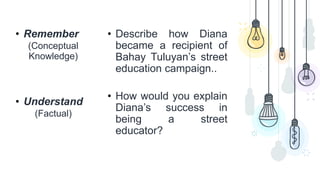• Remember
(Conceptual
Knowledge)
• Understand
(Factual)
• Describe how Diana
became a recipient of
Bahay Tuluyan’s street
education campaign..
• How would you explain
Diana’s success in
being a street
educator?
 