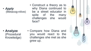 • Apply
(Metacog-nitive)
• Construct a theory as to
why Diana continued to
be a street educator in
spite of the many
challenges she would
face?
• Analyze
(Procedural
Knowledge)
• Compare how Diana and
you would react to the
challenges she met as she
grew up.
 