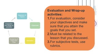 Evaluation and Wrap-up
activities:
1.For evaluation, consider
your objectives and make
sure that you attain the
goals that you set.
2.Must be related to the
lesson that you discussed.
3.For subjective tests, use
rubrics.
Selection of
Topic/s
Objectives
Motivation
Designing of
Instruction
Flow
Evaluation
and Wrap-up
activities
 