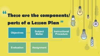 “These are the components/
parts of a Lesson Plan ”
7
Objectives
Subject
Matter
Instructional
Procedure
Evaluation Assignment
 