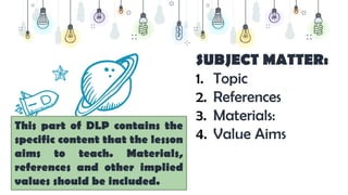 SUBJECT MATTER:
1. Topic
2. References
3. Materials:
4. Value Aims
This part of DLP contains the
specific content that the lesson
aims to teach. Materials,
references and other implied
values should be included.
 