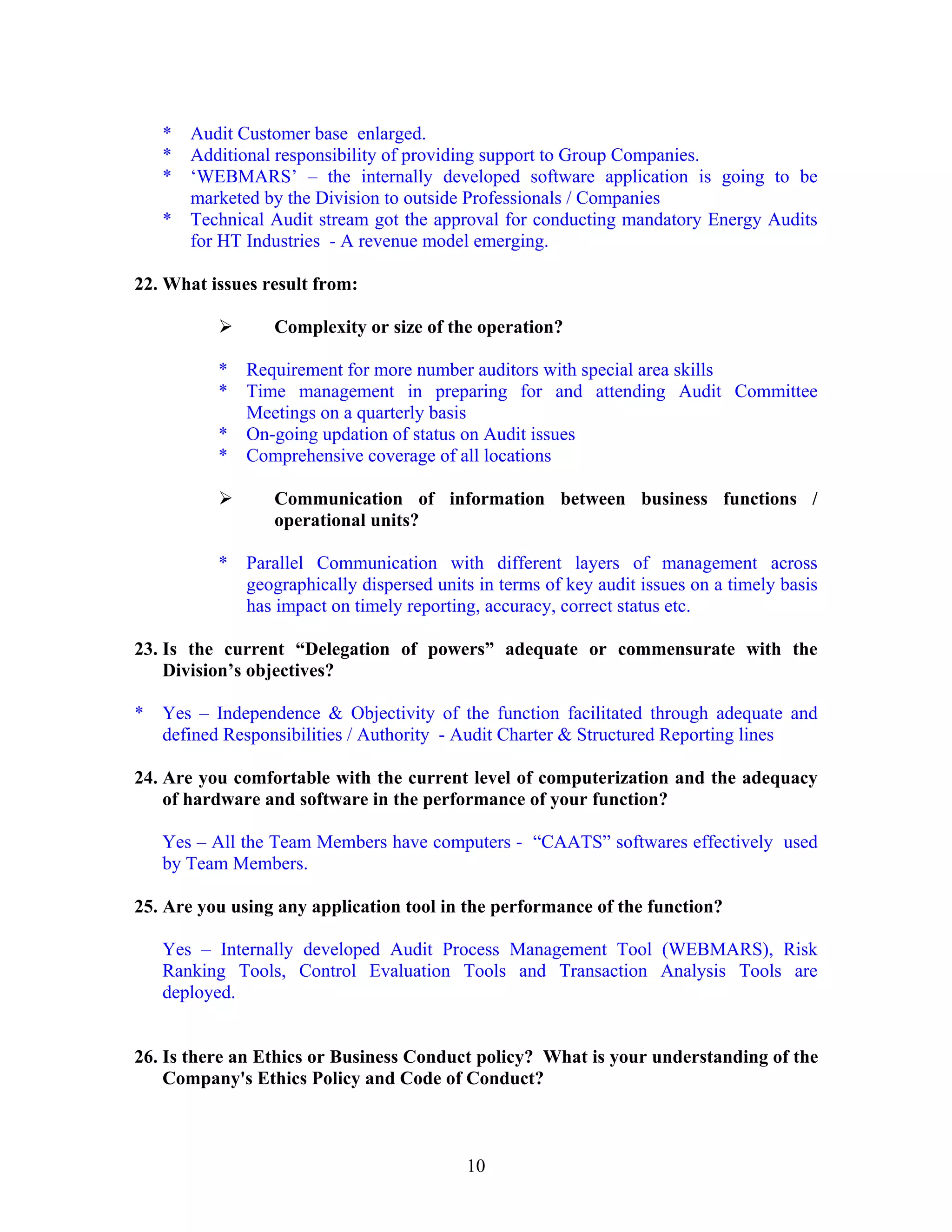 10
* Audit Customer base enlarged.
* Additional responsibility of providing support to Group Companies.
* ‘WEBMARS’ – the internally developed software application is going to be
marketed by the Division to outside Professionals / Companies
* Technical Audit stream got the approval for conducting mandatory Energy Audits
for HT Industries - A revenue model emerging.
22. What issues result from:
Complexity or size of the operation?
* Requirement for more number auditors with special area skills
* Time management in preparing for and attending Audit Committee
Meetings on a quarterly basis
* On-going updation of status on Audit issues
* Comprehensive coverage of all locations
Communication of information between business functions /
operational units?
* Parallel Communication with different layers of management across
geographically dispersed units in terms of key audit issues on a timely basis
has impact on timely reporting, accuracy, correct status etc.
23. Is the current “Delegation of powers” adequate or commensurate with the
Division’s objectives?
* Yes – Independence & Objectivity of the function facilitated through adequate and
defined Responsibilities / Authority - Audit Charter & Structured Reporting lines
24. Are you comfortable with the current level of computerization and the adequacy
of hardware and software in the performance of your function?
Yes – All the Team Members have computers - “CAATS” softwares effectively used
by Team Members.
25. Are you using any application tool in the performance of the function?
Yes – Internally developed Audit Process Management Tool (WEBMARS), Risk
Ranking Tools, Control Evaluation Tools and Transaction Analysis Tools are
deployed.
26. Is there an Ethics or Business Conduct policy? What is your understanding of the
Company's Ethics Policy and Code of Conduct?
 