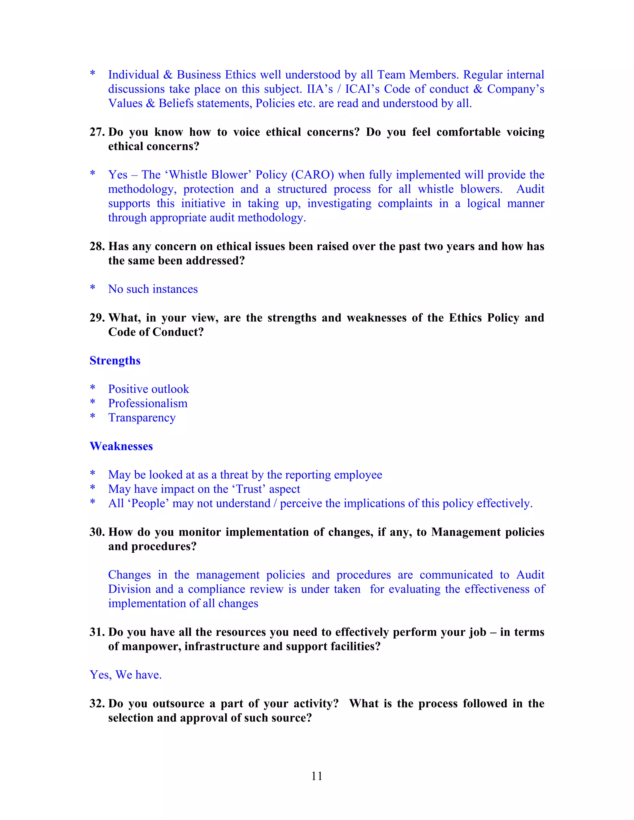 11
* Individual & Business Ethics well understood by all Team Members. Regular internal
discussions take place on this subject. IIA’s / ICAI’s Code of conduct & Company’s
Values & Beliefs statements, Policies etc. are read and understood by all.
27. Do you know how to voice ethical concerns? Do you feel comfortable voicing
ethical concerns?
* Yes – The ‘Whistle Blower’ Policy (CARO) when fully implemented will provide the
methodology, protection and a structured process for all whistle blowers. Audit
supports this initiative in taking up, investigating complaints in a logical manner
through appropriate audit methodology.
28. Has any concern on ethical issues been raised over the past two years and how has
the same been addressed?
* No such instances
29. What, in your view, are the strengths and weaknesses of the Ethics Policy and
Code of Conduct?
Strengths
* Positive outlook
* Professionalism
* Transparency
Weaknesses
* May be looked at as a threat by the reporting employee
* May have impact on the ‘Trust’ aspect
* All ‘People’ may not understand / perceive the implications of this policy effectively.
30. How do you monitor implementation of changes, if any, to Management policies
and procedures?
Changes in the management policies and procedures are communicated to Audit
Division and a compliance review is under taken for evaluating the effectiveness of
implementation of all changes
31. Do you have all the resources you need to effectively perform your job – in terms
of manpower, infrastructure and support facilities?
Yes, We have.
32. Do you outsource a part of your activity? What is the process followed in the
selection and approval of such source?
 