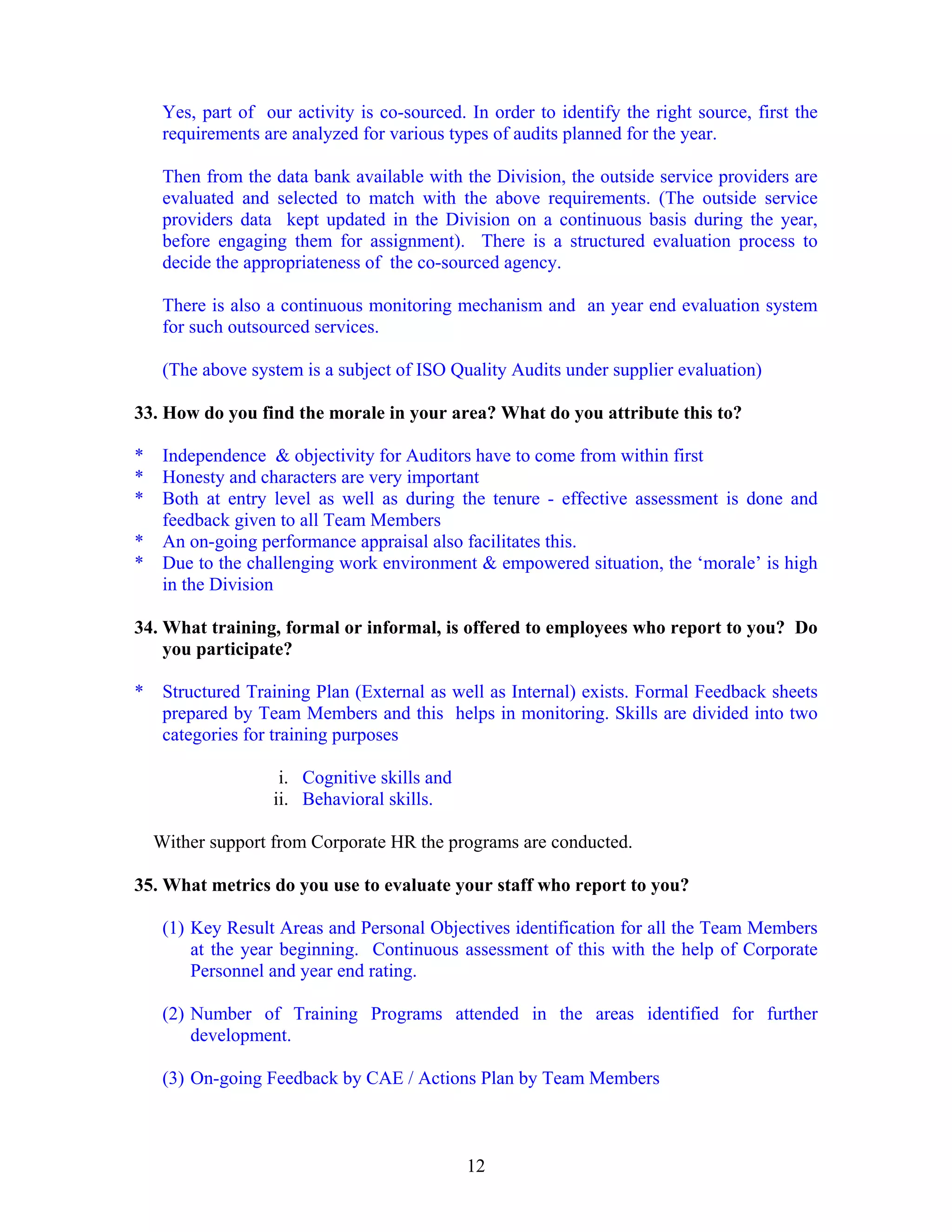12
Yes, part of our activity is co-sourced. In order to identify the right source, first the
requirements are analyzed for various types of audits planned for the year.
Then from the data bank available with the Division, the outside service providers are
evaluated and selected to match with the above requirements. (The outside service
providers data kept updated in the Division on a continuous basis during the year,
before engaging them for assignment). There is a structured evaluation process to
decide the appropriateness of the co-sourced agency.
There is also a continuous monitoring mechanism and an year end evaluation system
for such outsourced services.
(The above system is a subject of ISO Quality Audits under supplier evaluation)
33. How do you find the morale in your area? What do you attribute this to?
* Independence & objectivity for Auditors have to come from within first
* Honesty and characters are very important
* Both at entry level as well as during the tenure - effective assessment is done and
feedback given to all Team Members
* An on-going performance appraisal also facilitates this.
* Due to the challenging work environment & empowered situation, the ‘morale’ is high
in the Division
34. What training, formal or informal, is offered to employees who report to you? Do
you participate?
* Structured Training Plan (External as well as Internal) exists. Formal Feedback sheets
prepared by Team Members and this helps in monitoring. Skills are divided into two
categories for training purposes
i. Cognitive skills and
ii. Behavioral skills.
Wither support from Corporate HR the programs are conducted.
35. What metrics do you use to evaluate your staff who report to you?
(1) Key Result Areas and Personal Objectives identification for all the Team Members
at the year beginning. Continuous assessment of this with the help of Corporate
Personnel and year end rating.
(2) Number of Training Programs attended in the areas identified for further
development.
(3) On-going Feedback by CAE / Actions Plan by Team Members
 