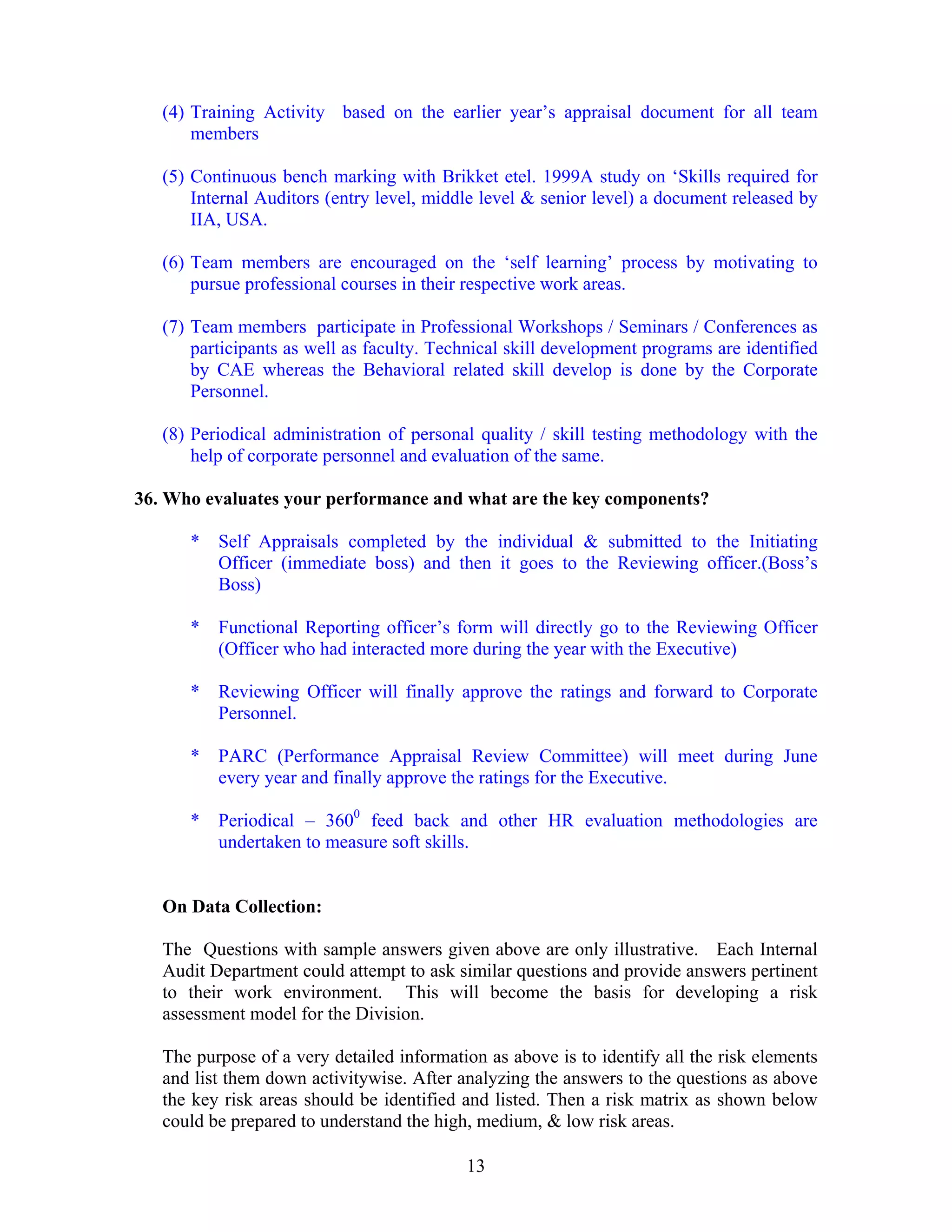 13
(4) Training Activity based on the earlier year’s appraisal document for all team
members
(5) Continuous bench marking with Brikket etel. 1999A study on ‘Skills required for
Internal Auditors (entry level, middle level & senior level) a document released by
IIA, USA.
(6) Team members are encouraged on the ‘self learning’ process by motivating to
pursue professional courses in their respective work areas.
(7) Team members participate in Professional Workshops / Seminars / Conferences as
participants as well as faculty. Technical skill development programs are identified
by CAE whereas the Behavioral related skill develop is done by the Corporate
Personnel.
(8) Periodical administration of personal quality / skill testing methodology with the
help of corporate personnel and evaluation of the same.
36. Who evaluates your performance and what are the key components?
* Self Appraisals completed by the individual & submitted to the Initiating
Officer (immediate boss) and then it goes to the Reviewing officer.(Boss’s
Boss)
* Functional Reporting officer’s form will directly go to the Reviewing Officer
(Officer who had interacted more during the year with the Executive)
* Reviewing Officer will finally approve the ratings and forward to Corporate
Personnel.
* PARC (Performance Appraisal Review Committee) will meet during June
every year and finally approve the ratings for the Executive.
* Periodical – 3600
feed back and other HR evaluation methodologies are
undertaken to measure soft skills.
On Data Collection:
The Questions with sample answers given above are only illustrative. Each Internal
Audit Department could attempt to ask similar questions and provide answers pertinent
to their work environment. This will become the basis for developing a risk
assessment model for the Division.
The purpose of a very detailed information as above is to identify all the risk elements
and list them down activitywise. After analyzing the answers to the questions as above
the key risk areas should be identified and listed. Then a risk matrix as shown below
could be prepared to understand the high, medium, & low risk areas.
 