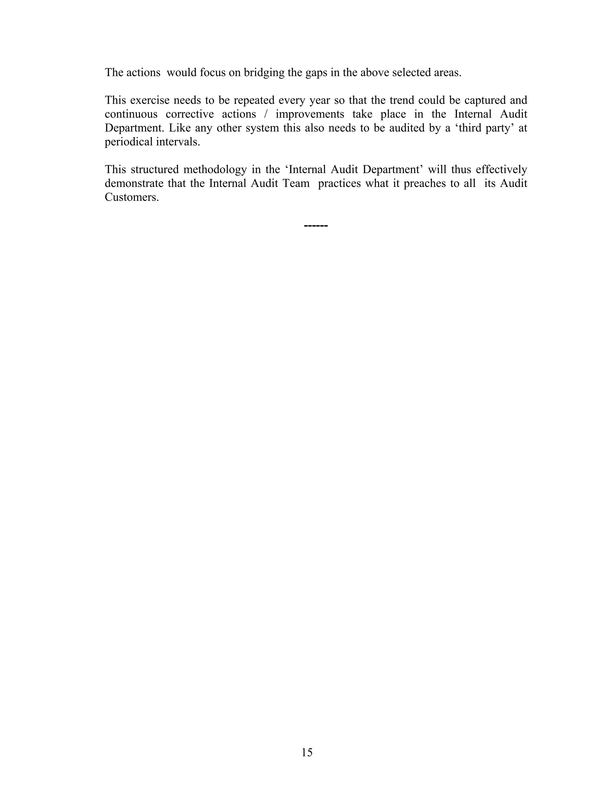 15
The actions would focus on bridging the gaps in the above selected areas.
This exercise needs to be repeated every year so that the trend could be captured and
continuous corrective actions / improvements take place in the Internal Audit
Department. Like any other system this also needs to be audited by a ‘third party’ at
periodical intervals.
This structured methodology in the ‘Internal Audit Department’ will thus effectively
demonstrate that the Internal Audit Team practices what it preaches to all its Audit
Customers.
------
 